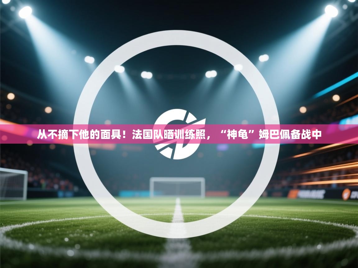从不摘下他的面具！法国队晒训练照，“神龟”姆巴佩备战中