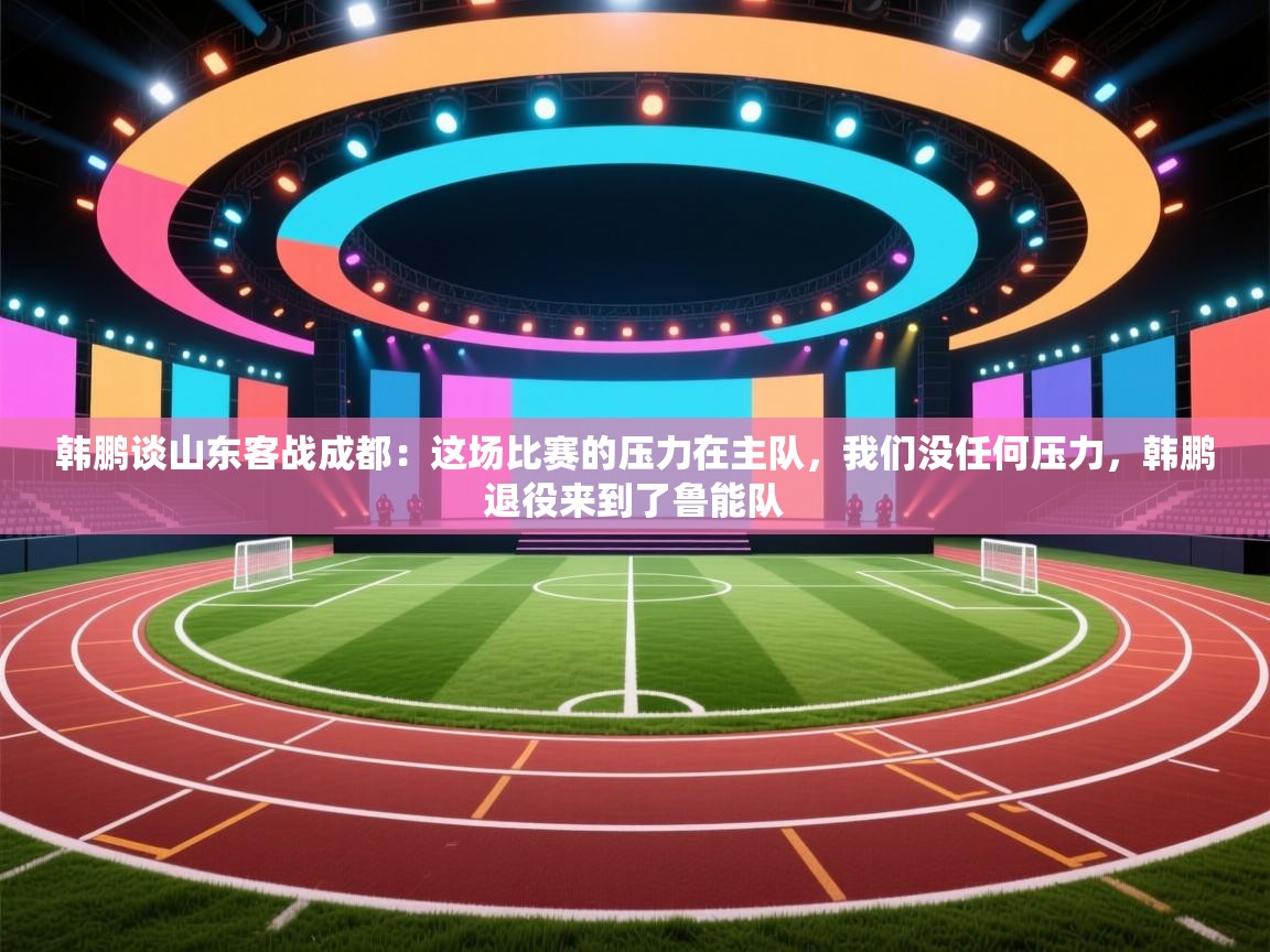 韩鹏谈山东客战成都:这场比赛的压力在主队,我们没任何压力,韩鹏退役来到了鲁能队 第1张