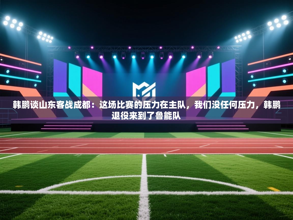 韩鹏谈山东客战成都:这场比赛的压力在主队,我们没任何压力,韩鹏退役来到了鲁能队 第2张